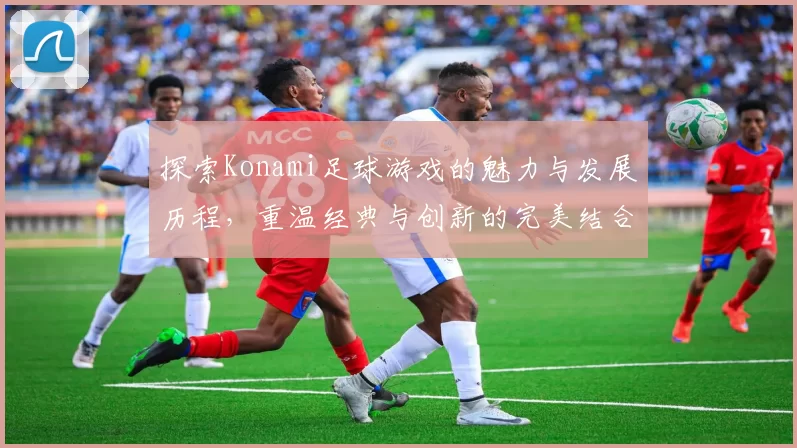 探索Konami足球游戏的魅力与发展历程，重温经典与创新的完美结合