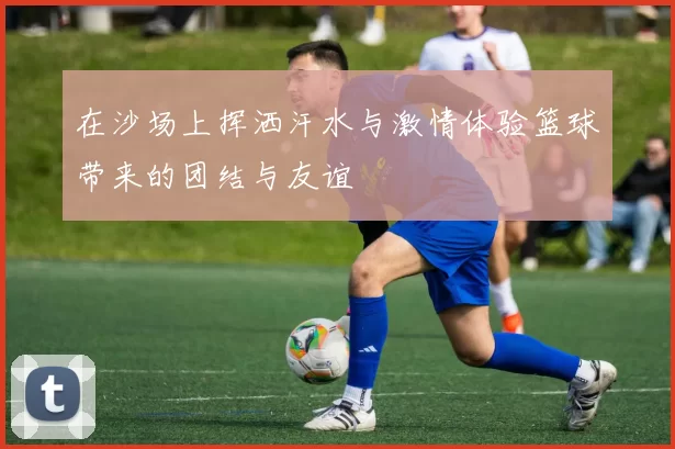 在沙场上挥洒汗水与激情体验篮球带来的团结与友谊