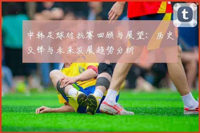 中韩足球对抗赛回顾与展望：历史交锋与未来发展趋势分析
