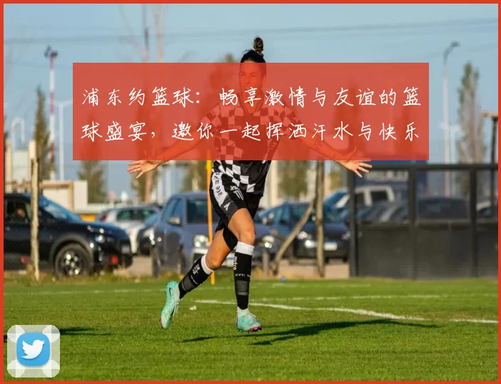 浦东约篮球：畅享激情与友谊的篮球盛宴，邀你一起挥洒汗水与快乐