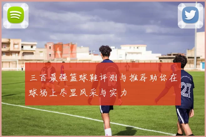 三百最强篮球鞋评测与推荐助你在球场上尽显风采与实力